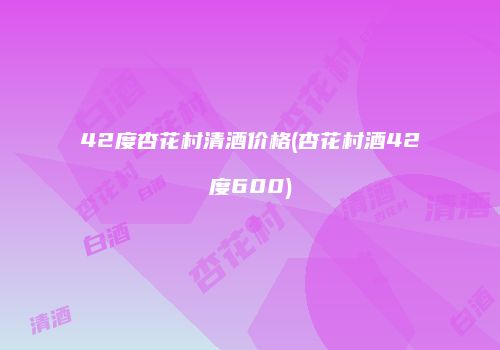 42度杏花村清酒价格(杏花村酒42度600)
