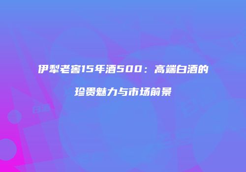 伊犁老窖15年酒500：高端白酒的珍贵魅力与市场前景