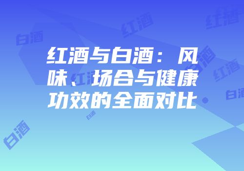 红酒与白酒：风味、场合与健康功效的全面对比