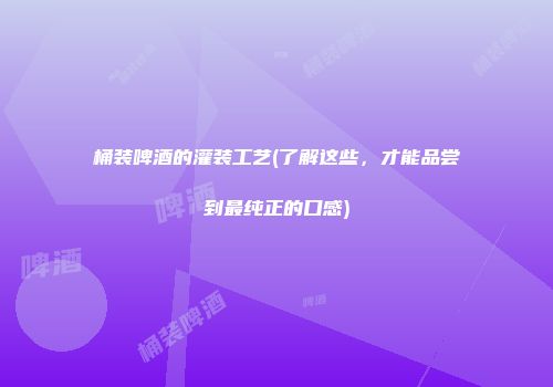 桶装啤酒的灌装工艺(了解这些，才能品尝到最纯正的口感)