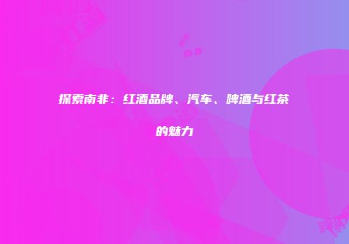探索南非：红酒品牌、汽车、啤酒与红茶的魅力