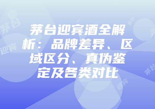 茅台迎宾酒全解析：品牌差异、区域区分、真伪鉴定及各类对比
