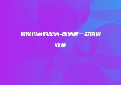 值得珍藏的郎酒-郎酒哪一款值得收藏