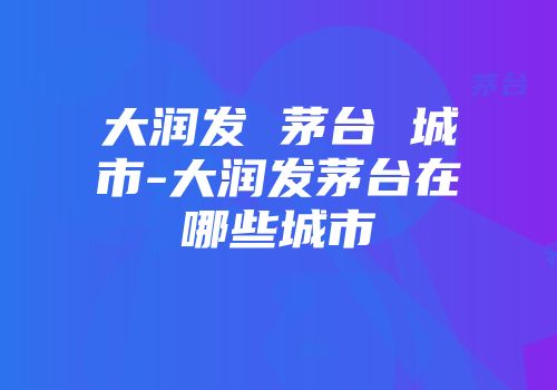 大润发 茅台 城市-大润发茅台在哪些城市