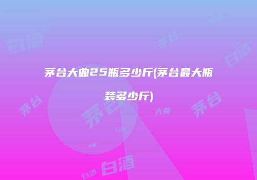 茅台大曲25瓶多少斤(茅台最大瓶装多少斤)