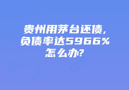 贵州用茅台还债,负债率达5966%怎么办?