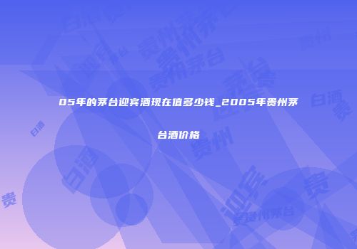 05年的茅台迎宾酒现在值多少钱_2005年贵州茅台酒价格