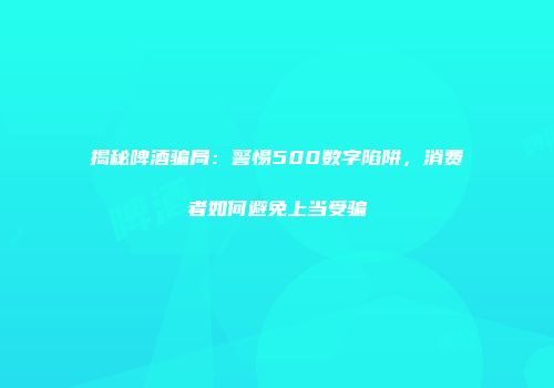 揭秘啤酒骗局：警惕500数字陷阱，消费者如何避免上当受骗
