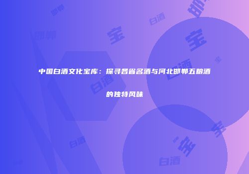 中国白酒文化宝库：探寻各省名酒与河北邯郸五粮酒的独特风味