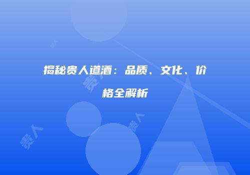 揭秘贵人道酒：品质、文化、价格全解析