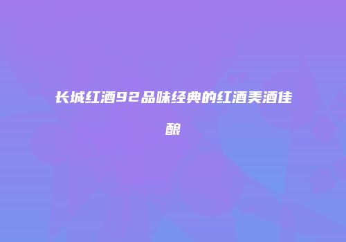 长城红酒92品味经典的红酒美酒佳酿