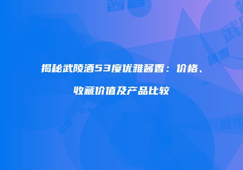 揭秘武陵酒53度优雅酱香：价格、收藏价值及产品比较