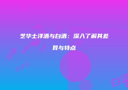 芝华士洋酒与白酒：深入了解其差异与特点