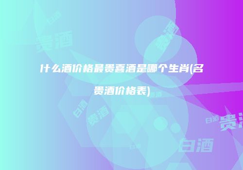 什么酒价格最贵喜酒是哪个生肖(名贵酒价格表)