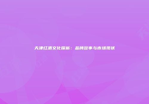 天津红酒文化探析：品牌故事与市场现状
