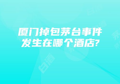 厦门掉包茅台事件发生在哪个酒店?
