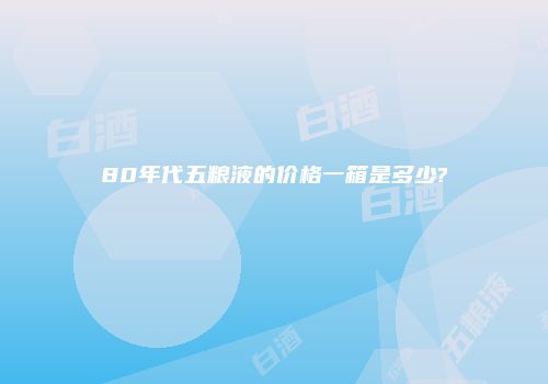 80年代五粮液的价格一箱是多少?