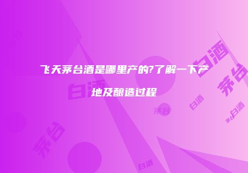 飞天茅台酒是哪里产的?了解一下产地及酿造过程