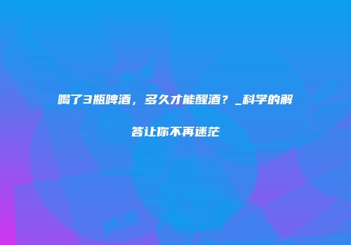 喝了3瓶啤酒，多久才能醒酒？_科学的解答让你不再迷茫