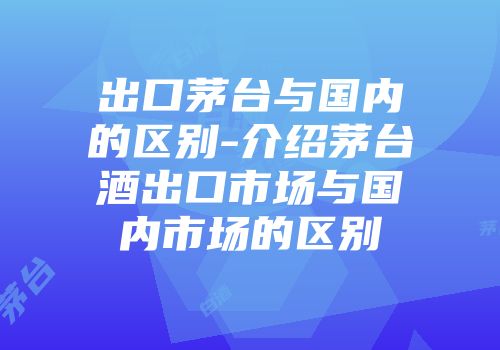 出口茅台与国内的区别-介绍茅台酒出口市场与国内市场的区别