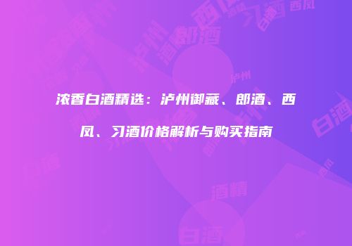 浓香白酒精选：泸州御藏、郎酒、西凤、习酒价格解析与购买指南