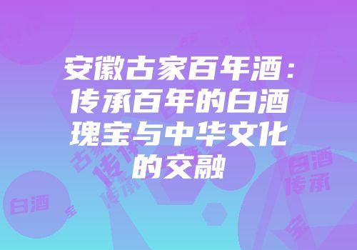 安徽古家百年酒：传承百年的白酒瑰宝与中华文化的交融