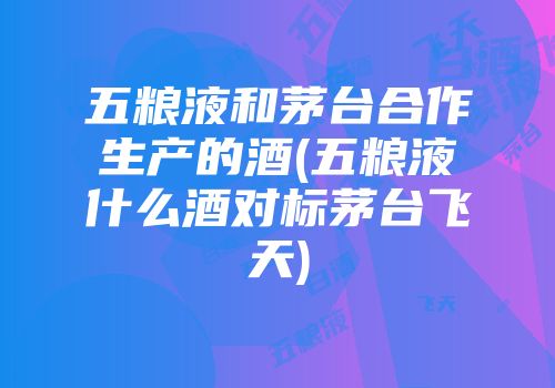 五粮液和茅台合作生产的酒(五粮液什么酒对标茅台飞天)
