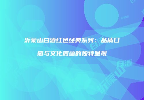 沂蒙山白酒红色经典系列：品质口感与文化底蕴的独特呈现