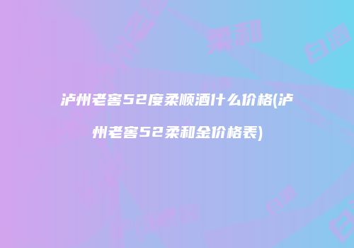 泸州老窖52度柔顺酒什么价格(泸州老窖52柔和金价格表)