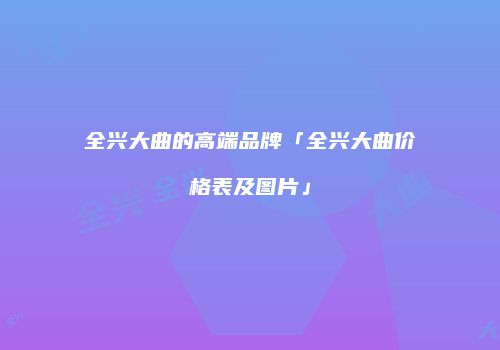 全兴大曲的高端品牌「全兴大曲价格表及图片」