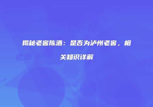 揭秘老窖陈酒：是否为泸州老窖，相关知识详解