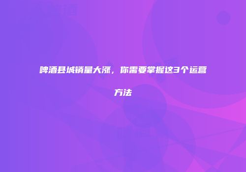 啤酒县城销量大涨，你需要掌握这3个运营方法