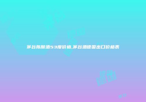 茅台陈酿酒53度价格,茅台酒德国出口价格表