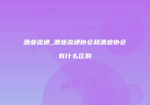 酒业流通_酒业流通协会和酒业协会有什么区别