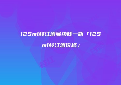 125ml枝江酒多少钱一瓶「125ml枝江酒价格」