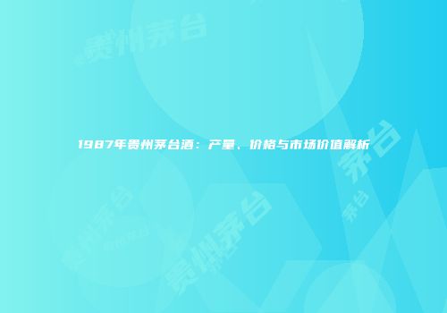 1987年贵州茅台酒：产量、价格与市场价值解析