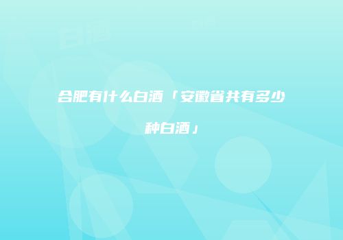 合肥有什么白酒「安徽省共有多少种白酒」