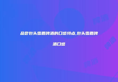 品尝包头雪鹿啤酒的口感特点,包头雪鹿啤酒口感