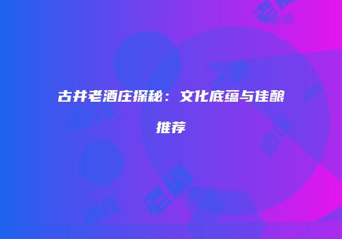 古井老酒庄探秘：文化底蕴与佳酿推荐