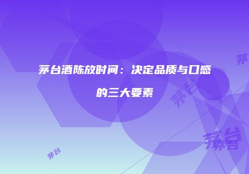 茅台酒陈放时间：决定品质与口感的三大要素