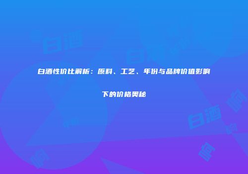 白酒性价比解析：原料、工艺、年份与品牌价值影响下的价格奥秘