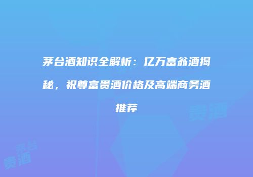 茅台酒知识全解析：亿万富翁酒揭秘，祝尊富贵酒价格及高端商务酒推荐