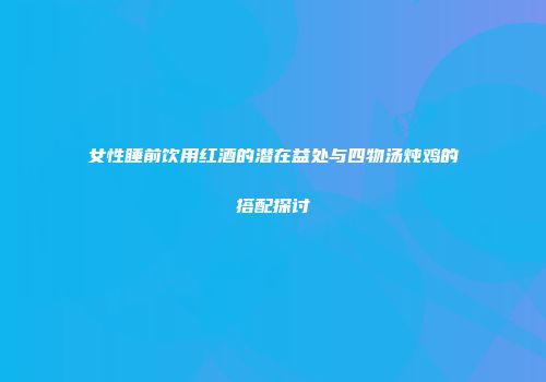 女性睡前饮用红酒的潜在益处与四物汤炖鸡的搭配探讨
