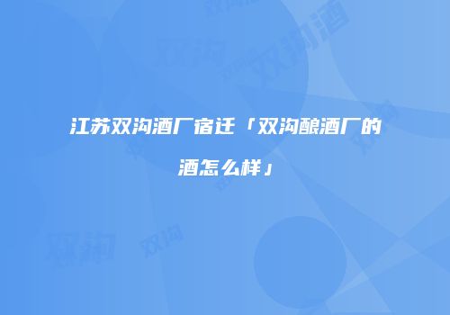 江苏双沟酒厂宿迁「双沟酿酒厂的酒怎么样」