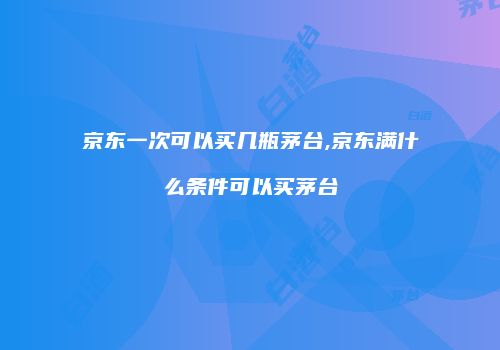京东一次可以买几瓶茅台,京东满什么条件可以买茅台