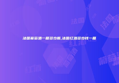 法国葡萄酒一箱多少瓶,法国红酒多少钱一箱