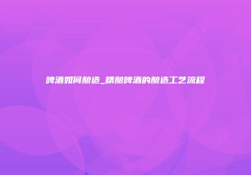 啤酒如何酿造_精酿啤酒的酿造工艺流程