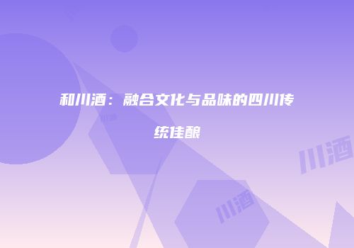 和川酒：融合文化与品味的四川传统佳酿