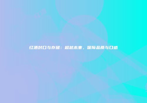 红酒封口与存储：超越木塞，保障品质与口感
