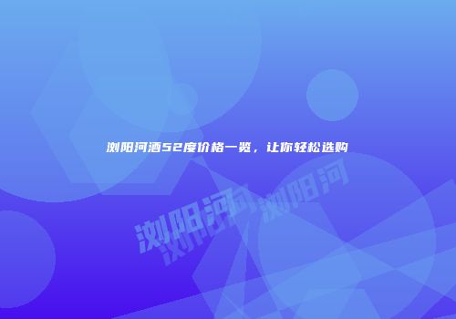 浏阳河酒52度价格一览，让你轻松选购